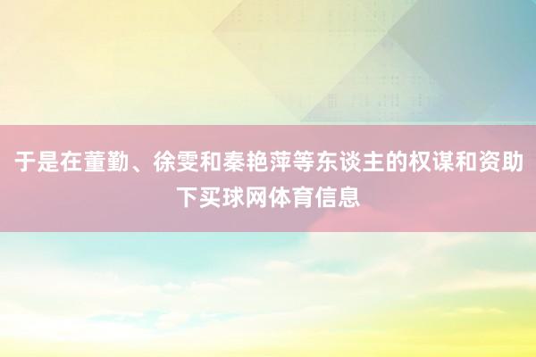 于是在董勤、徐雯和秦艳萍等东谈主的权谋和资助下买球网体育信息