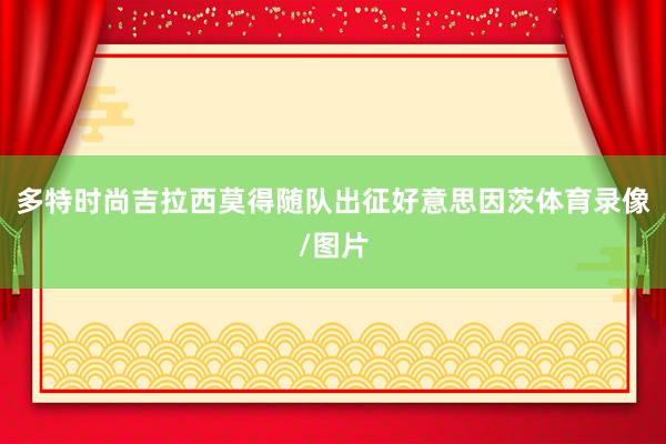 多特时尚吉拉西莫得随队出征好意思因茨体育录像/图片