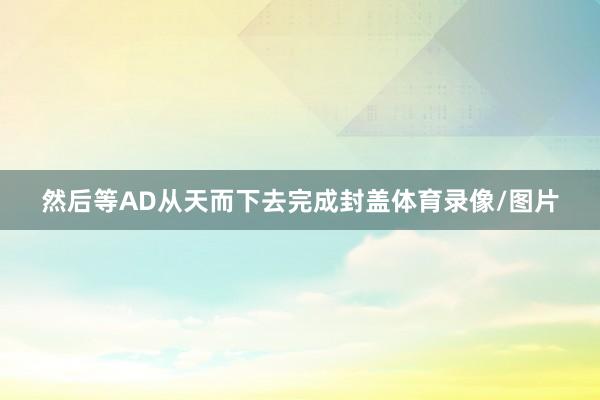 然后等AD从天而下去完成封盖体育录像/图片