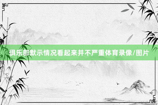 俱乐部默示情况看起来并不严重体育录像/图片
