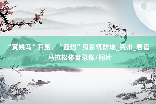 “黄姚马”开跑，“蓝焰”身影筑防地_贺州_看管_马拉松体育录像/图片