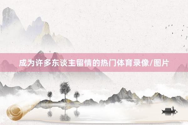 成为许多东谈主留情的热门体育录像/图片