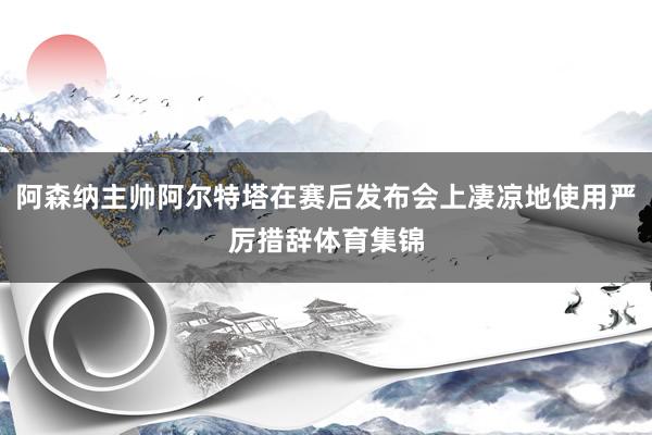 阿森纳主帅阿尔特塔在赛后发布会上凄凉地使用严厉措辞体育集锦
