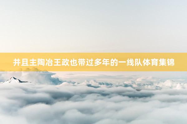 并且主陶冶王政也带过多年的一线队体育集锦
