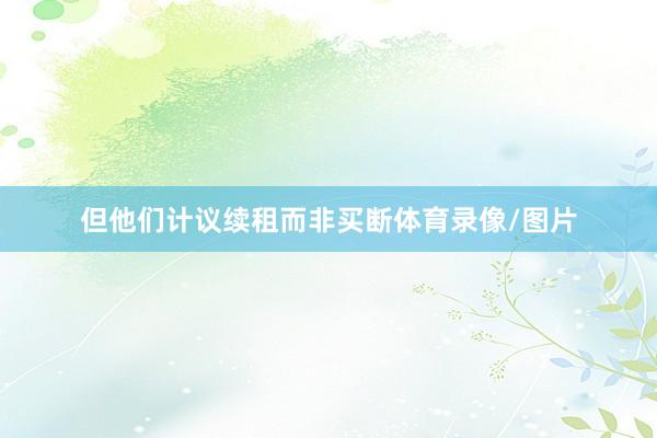 但他们计议续租而非买断体育录像/图片