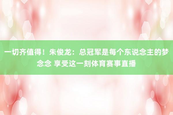 一切齐值得！朱俊龙：总冠军是每个东说念主的梦念念 享受这一刻体育赛事直播