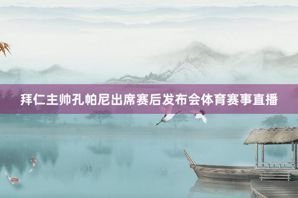 拜仁主帅孔帕尼出席赛后发布会体育赛事直播