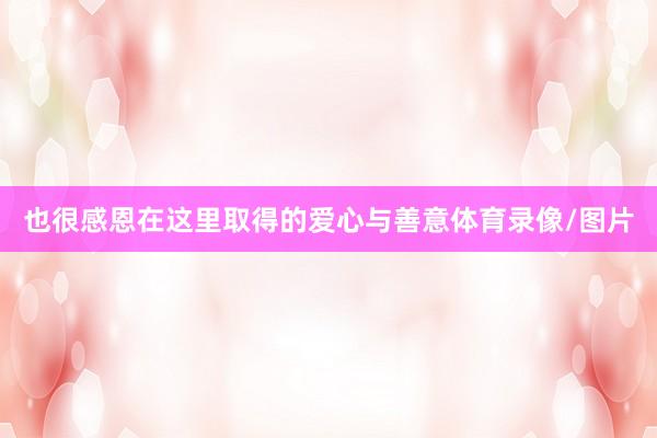 也很感恩在这里取得的爱心与善意体育录像/图片