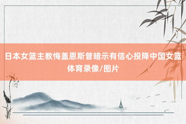 日本女篮主教悔盖恩斯曾暗示有信心投降中国女篮体育录像/图片
