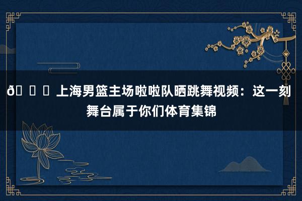 😍上海男篮主场啦啦队晒跳舞视频：这一刻 舞台属于你们体育集锦