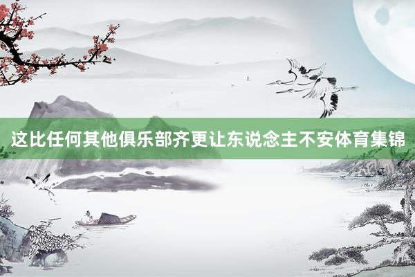这比任何其他俱乐部齐更让东说念主不安体育集锦