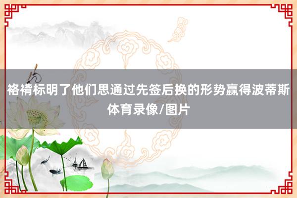 袼褙标明了他们思通过先签后换的形势赢得波蒂斯体育录像/图片