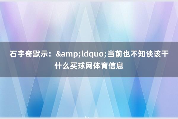 石宇奇默示：&ldquo;当前也不知谈该干什么买球网体育信息