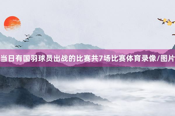 当日有国羽球员出战的比赛共7场比赛体育录像/图片