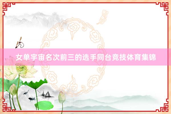 女单宇宙名次前三的选手同台竞技体育集锦