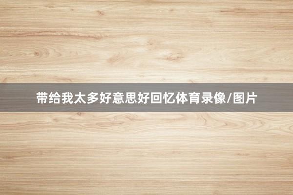 带给我太多好意思好回忆体育录像/图片