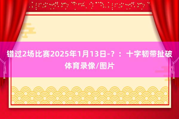错过2场比赛2025年1月13日-？：十字韧带扯破体育录像/图片