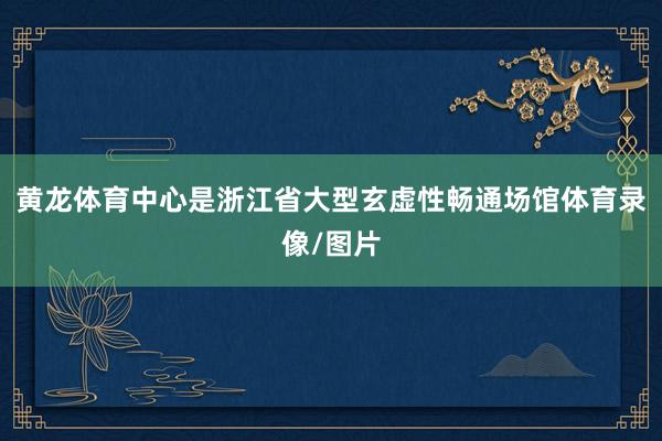 黄龙体育中心是浙江省大型玄虚性畅通场馆体育录像/图片