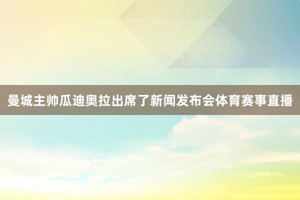 曼城主帅瓜迪奥拉出席了新闻发布会体育赛事直播