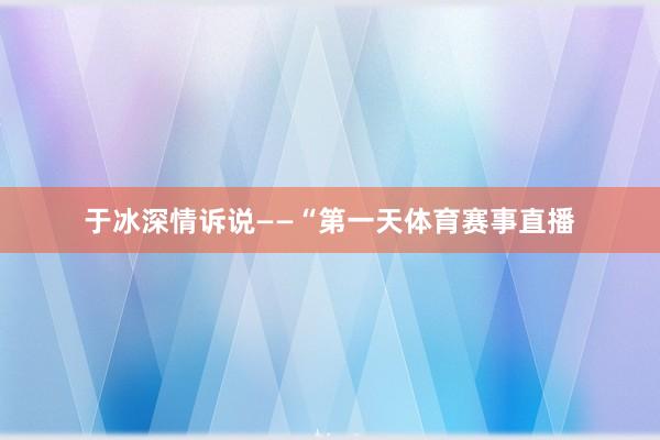于冰深情诉说——“第一天体育赛事直播