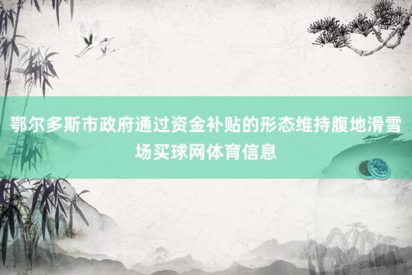 鄂尔多斯市政府通过资金补贴的形态维持腹地滑雪场买球网体育信息