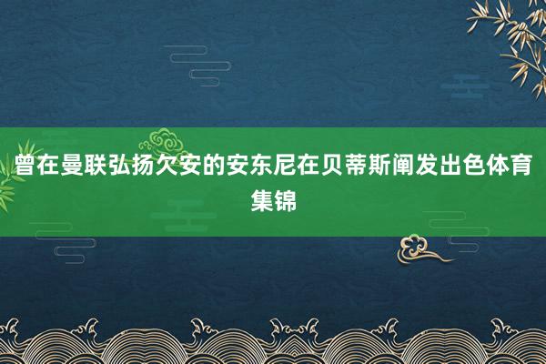 曾在曼联弘扬欠安的安东尼在贝蒂斯阐发出色体育集锦
