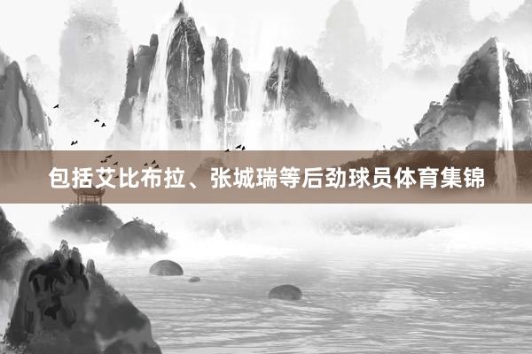 包括艾比布拉、张城瑞等后劲球员体育集锦