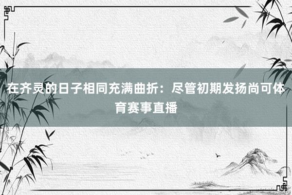在齐灵的日子相同充满曲折:尽管初期发扬尚可体育赛事直播