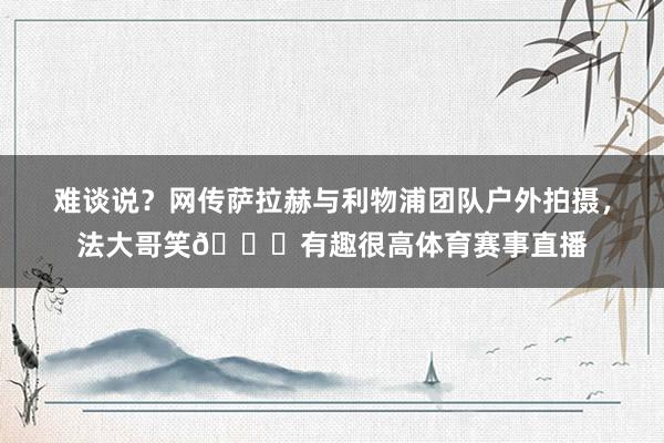 难谈说？网传萨拉赫与利物浦团队户外拍摄，法大哥笑😁有趣很高体育赛事直播