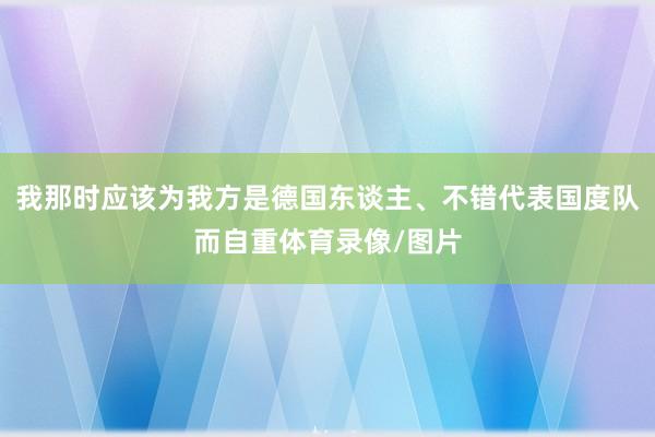 我那时应该为我方是德国东谈主、不错代表国度队而自重体育录像/图片