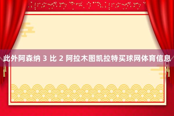 此外阿森纳 3 比 2 阿拉木图凯拉特买球网体育信息