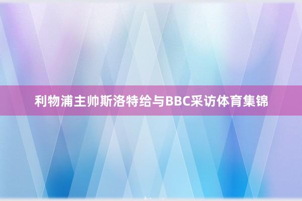 利物浦主帅斯洛特给与BBC采访体育集锦
